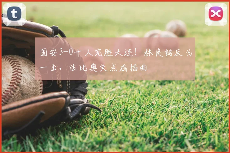 国安3-0十人完胜大连！林良铭反戈一击，法比奥失点成插曲