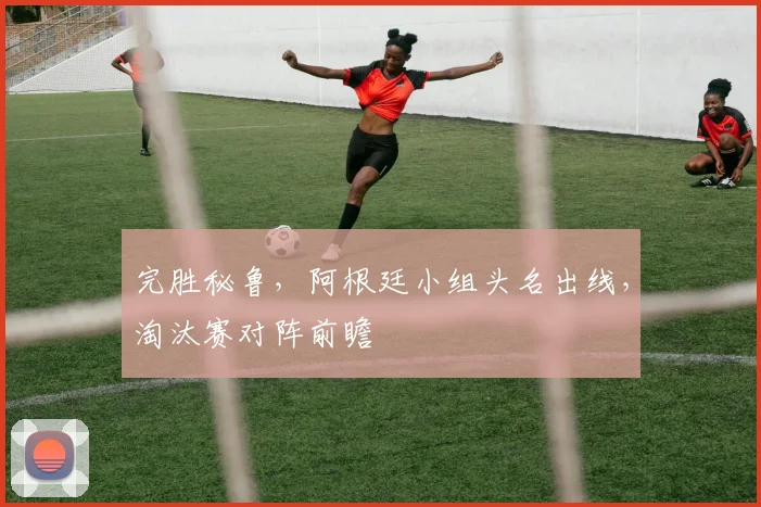 完胜秘鲁,阿根廷小组头名出线,淘汰赛对阵前瞻