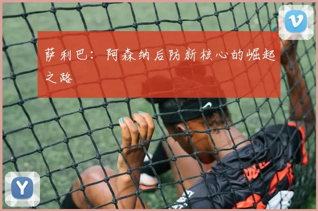 萨利巴:阿森纳后防新核心的崛起之路