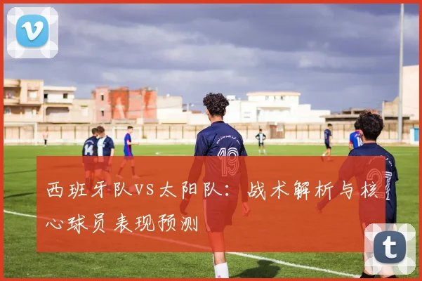 西班牙队vs太阳队：战术解析与核心球员表现预测
