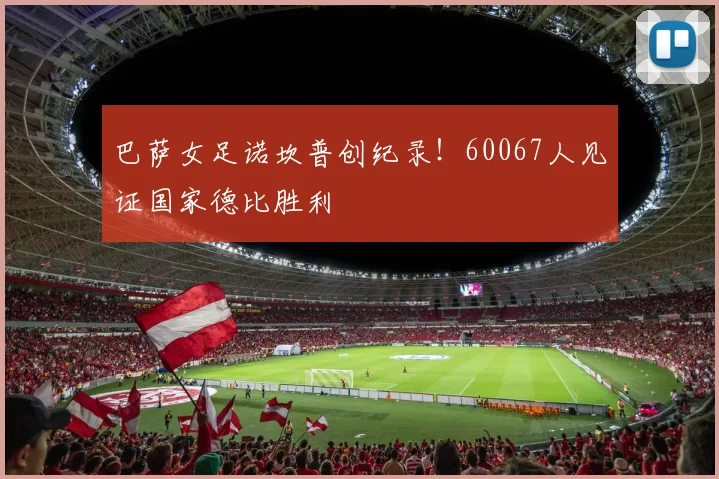 巴萨女足诺坎普创纪录！60067人见证国家德比胜利