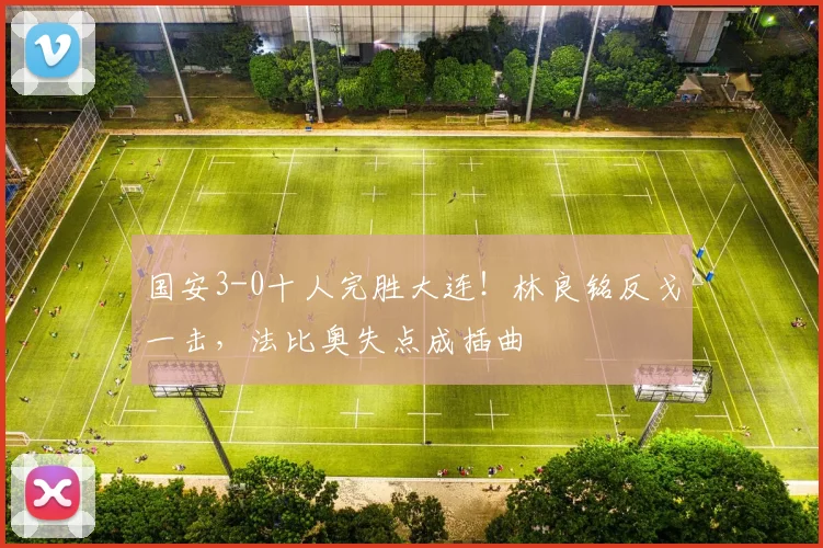 国安3-0十人完胜大连！林良铭反戈一击，法比奥失点成插曲