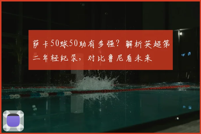萨卡50球50助有多强？解析英超第二年轻纪录，对比鲁尼看未来
