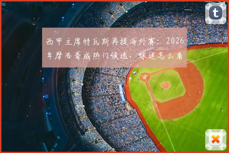 西甲主席特瓦斯再提海外赛：2026年摩洛哥成热门候选，球迷怎么看？北美模式vs北非新尝试深度对比