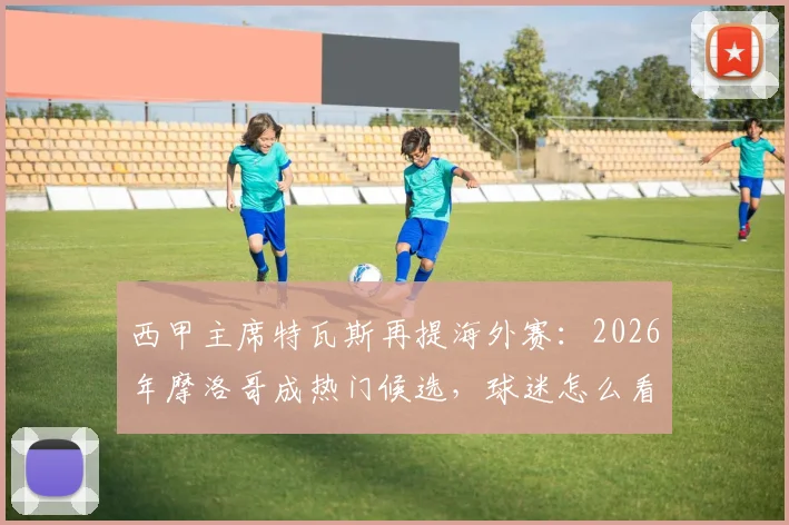 西甲主席特瓦斯再提海外赛:2026年摩洛哥成热门候选,球迷怎么看?北美模式vs北非新尝试深度对比